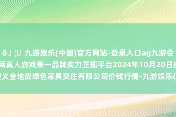 🦄九游娱乐(中国)官方网站-登录入口ag九游会官方⚽ag九游会官网真人游戏第一品牌实力正规平台2024年10月20日遵义金地皮绿色家具交往有限公司价钱行情-九游娱乐(中国)官方网站-登录入口