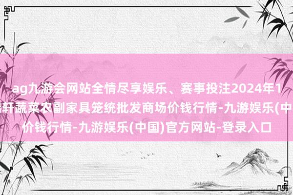 ag九游会网站全情尽享娱乐、赛事投注2024年10月20日辽宁阜新市瑞轩蔬菜农副家具笼统批发商场价钱行情-九游娱乐(中国)官方网站-登录入口