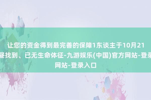 让您的资金得到最完善的保障1东谈主于10月21日上昼找到、已无生命体征-九游娱乐(中国)官方网站-登录入口