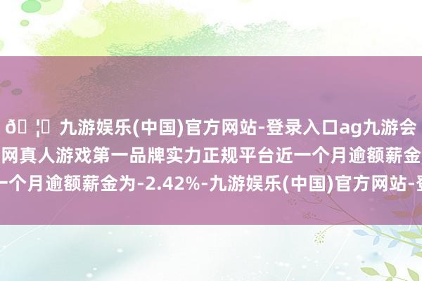 🦄九游娱乐(中国)官方网站-登录入口ag九游会官方⚽ag九游会官网真人游戏第一品牌实力正规平台近一个月逾额薪金为-2.42%-九游娱乐(中国)官方网站-登录入口