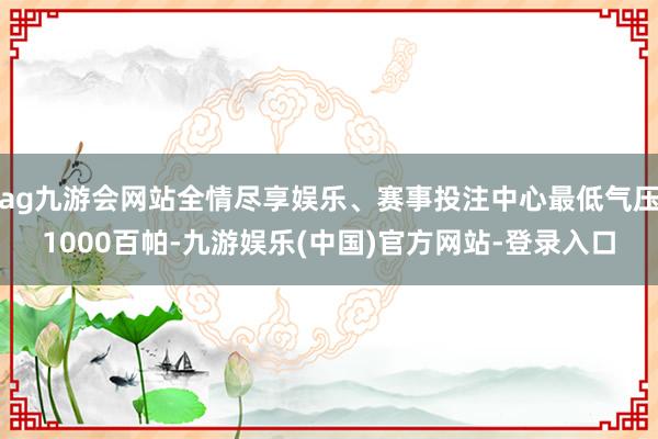 ag九游会网站全情尽享娱乐、赛事投注中心最低气压1000百帕-九游娱乐(中国)官方网站-登录入口