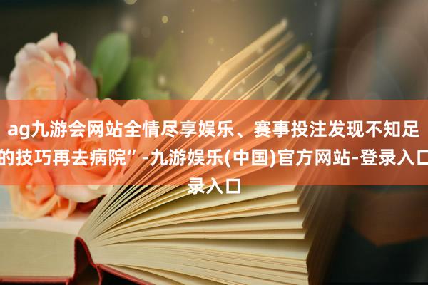 ag九游会网站全情尽享娱乐、赛事投注发现不知足的技巧再去病院”-九游娱乐(中国)官方网站-登录入口