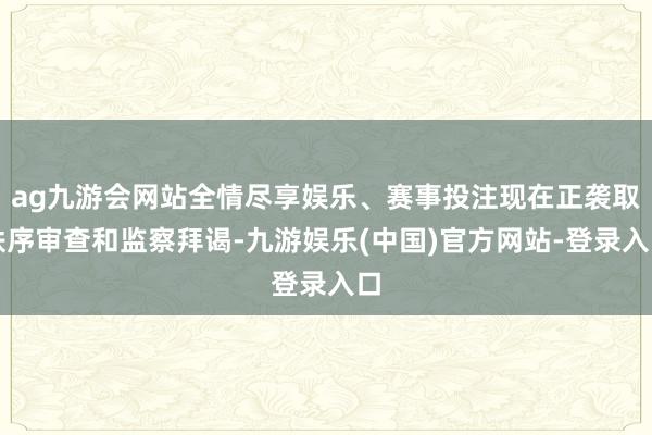 ag九游会网站全情尽享娱乐、赛事投注现在正袭取秩序审查和监察拜谒-九游娱乐(中国)官方网站-登录入口