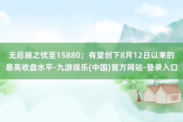 无后顾之忧至15880；有望创下8月12日以来的最高收盘水平-九游娱乐(中国)官方网站-登录入口