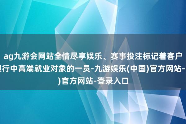 ag九游会网站全情尽享娱乐、赛事投注标记着客户已成为银行中高端就业对象的一员-九游娱乐(中国)官方网站-登录入口