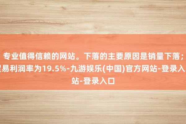 专业值得信赖的网站。下落的主要原因是销量下落；贸易利润率为19.5%-九游娱乐(中国)官方网站-登录入口