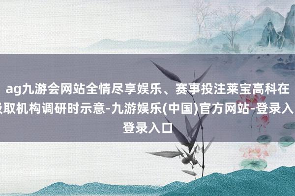 ag九游会网站全情尽享娱乐、赛事投注莱宝高科在汲取机构调研时示意-九游娱乐(中国)官方网站-登录入口