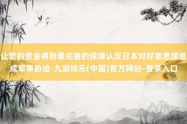 让您的资金得到最完善的保障认定日本对好意思国组成军事胁迫-九游娱乐(中国)官方网站-登录入口