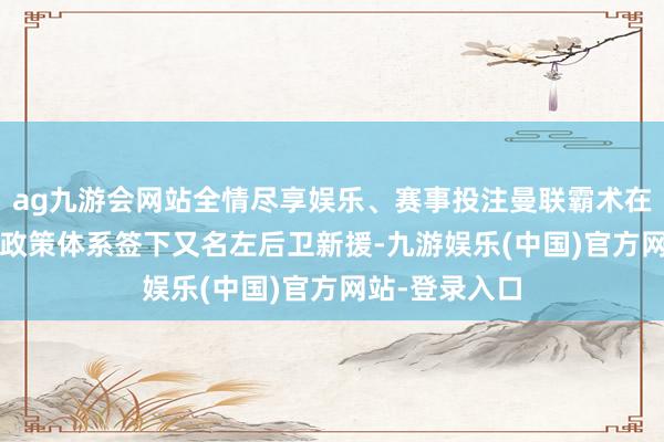 ag九游会网站全情尽享娱乐、赛事投注曼联霸术在2025年为的政策体系签下又名左后卫新援-九游娱乐(中国)官方网站-登录入口