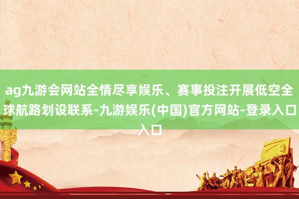 ag九游会网站全情尽享娱乐、赛事投注开展低空全球航路划设联系-九游娱乐(中国)官方网站-登录入口