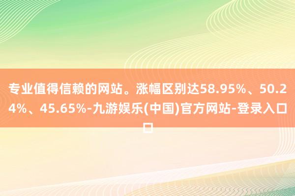 专业值得信赖的网站。涨幅区别达58.95%、50.24%、45.65%-九游娱乐(中国)官方网站-登录入口