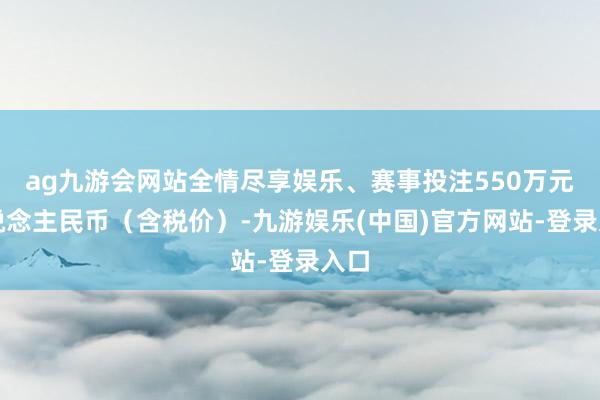 ag九游会网站全情尽享娱乐、赛事投注550万元东说念主民币（含税价）-九游娱乐(中国)官方网站-登录入口