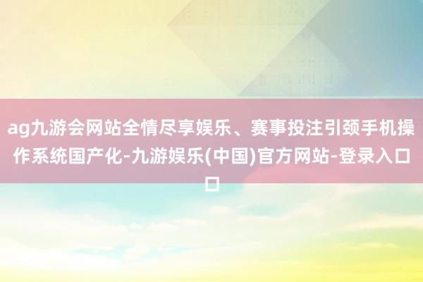 ag九游会网站全情尽享娱乐、赛事投注引颈手机操作系统国产化-九游娱乐(中国)官方网站-登录入口