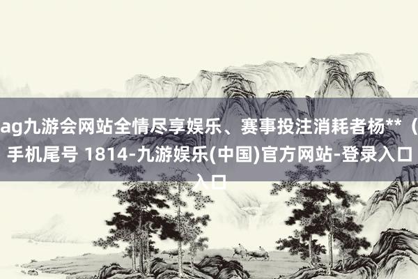 ag九游会网站全情尽享娱乐、赛事投注消耗者杨**（手机尾号 1814-九游娱乐(中国)官方网站-登录入口