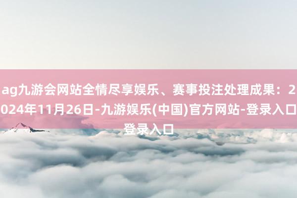 ag九游会网站全情尽享娱乐、赛事投注处理成果：2024年11月26日-九游娱乐(中国)官方网站-登录入口