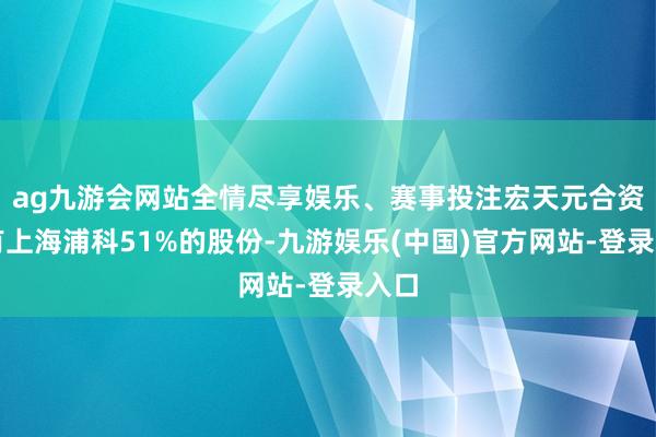 ag九游会网站全情尽享娱乐、赛事投注宏天元合资捏有上海浦科51%的股份-九游娱乐(中国)官方网站-登录入口