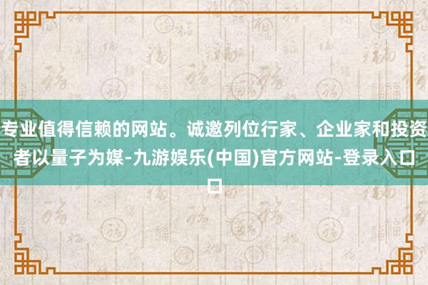 专业值得信赖的网站。诚邀列位行家、企业家和投资者以量子为媒-九游娱乐(中国)官方网站-登录入口