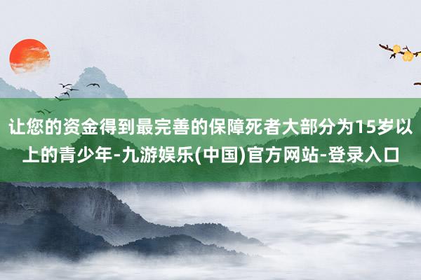 让您的资金得到最完善的保障死者大部分为15岁以上的青少年-九游娱乐(中国)官方网站-登录入口