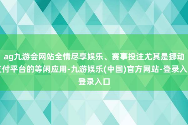 ag九游会网站全情尽享娱乐、赛事投注尤其是挪动支付平台的等闲应用-九游娱乐(中国)官方网站-登录入口