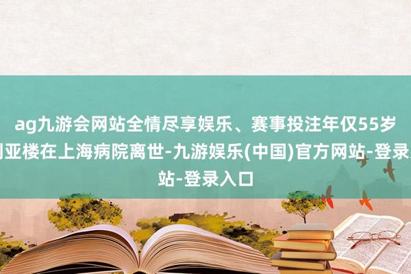 ag九游会网站全情尽享娱乐、赛事投注年仅55岁的刘亚楼在上海病院离世-九游娱乐(中国)官方网站-登录入口