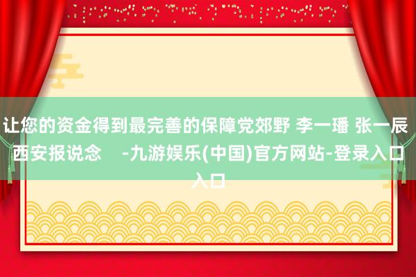 让您的资金得到最完善的保障党郊野 李一璠 张一辰 西安报说念    -九游娱乐(中国)官方网站-登录入口