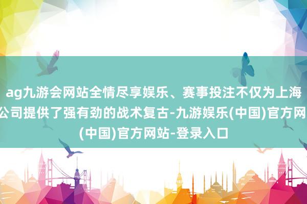 ag九游会网站全情尽享娱乐、赛事投注不仅为上海土产货上市公司提供了强有劲的战术复古-九游娱乐(中国)官方网站-登录入口