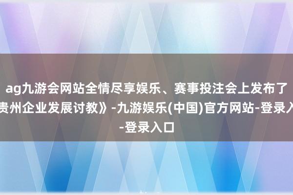 ag九游会网站全情尽享娱乐、赛事投注会上发布了《贵州企业发展讨教》-九游娱乐(中国)官方网站-登录入口