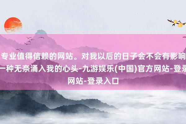 专业值得信赖的网站。对我以后的日子会不会有影响呢？一种无奈涌入我的心头-九游娱乐(中国)官方网站-登录入口