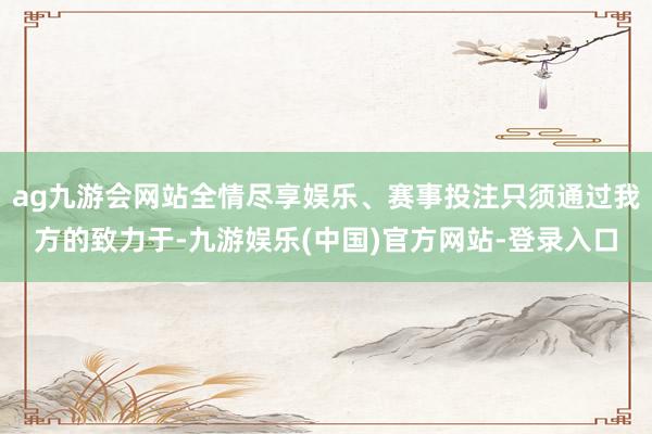 ag九游会网站全情尽享娱乐、赛事投注只须通过我方的致力于-九游娱乐(中国)官方网站-登录入口