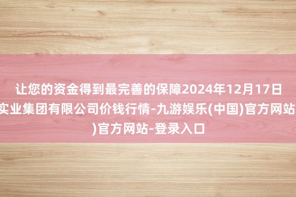 让您的资金得到最完善的保障2024年12月17日陕西朱雀实业集团有限公司价钱行情-九游娱乐(中国)官方网站-登录入口