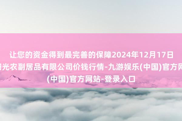 让您的资金得到最完善的保障2024年12月17日陕西咸阳新阳光农副居品有限公司价钱行情-九游娱乐(中国)官方网站-登录入口