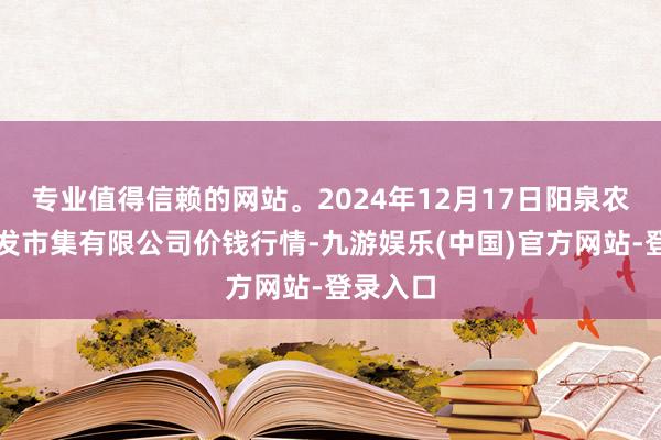 专业值得信赖的网站。2024年12月17日阳泉农居品批发市集有限公司价钱行情-九游娱乐(中国)官方网站-登录入口