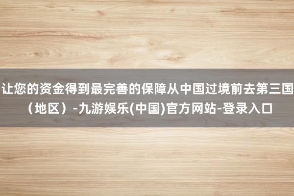 让您的资金得到最完善的保障从中国过境前去第三国（地区）-九游娱乐(中国)官方网站-登录入口