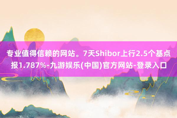 专业值得信赖的网站。7天Shibor上行2.5个基点报1.787%-九游娱乐(中国)官方网站-登录入口