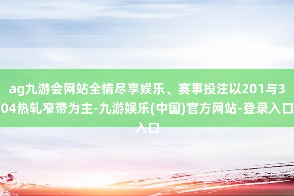 ag九游会网站全情尽享娱乐、赛事投注以201与304热轧窄带为主-九游娱乐(中国)官方网站-登录入口