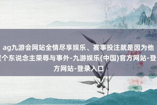 ag九游会网站全情尽享娱乐、赛事投注就是因为他时时置个东说念主荣辱与事外-九游娱乐(中国)官方网站-登录入口