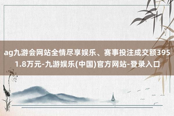 ag九游会网站全情尽享娱乐、赛事投注成交额3951.8万元-九游娱乐(中国)官方网站-登录入口