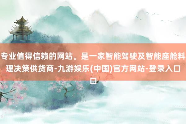 专业值得信赖的网站。是一家智能驾驶及智能座舱料理决策供货商-九游娱乐(中国)官方网站-登录入口