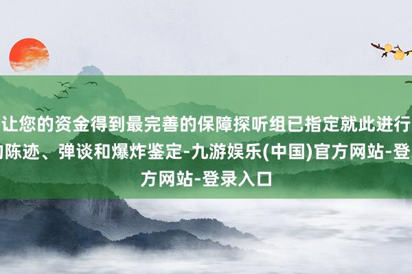 让您的资金得到最完善的保障探听组已指定就此进行全面的陈迹、弹谈和爆炸鉴定-九游娱乐(中国)官方网站-登录入口