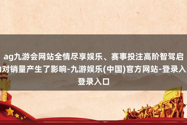 ag九游会网站全情尽享娱乐、赛事投注高阶智驾启动对销量产生了影响-九游娱乐(中国)官方网站-登录入口