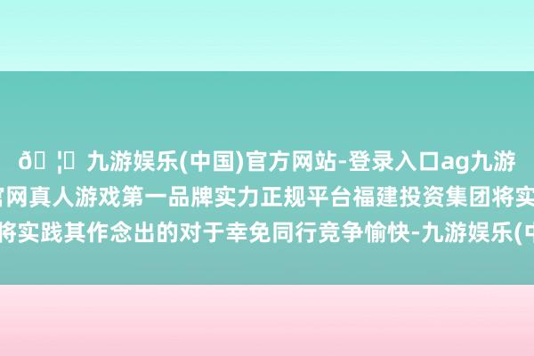 🦄九游娱乐(中国)官方网站-登录入口ag九游会官方⚽ag九游会官网真人游戏第一品牌实力正规平台福建投资集团将实践其作念出的对于幸免同行竞争愉快-九游娱乐(中国)官方网站-登录入口