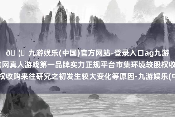 🦄九游娱乐(中国)官方网站-登录入口ag九游会官方⚽ag九游会官网真人游戏第一品牌实力正规平台市集环境较股权收购来往研究之初发生较大变化等原因-九游娱乐(中国)官方网站-登录入口