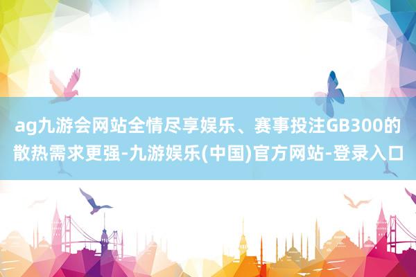 ag九游会网站全情尽享娱乐、赛事投注GB300的散热需求更强-九游娱乐(中国)官方网站-登录入口