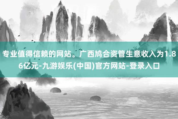 专业值得信赖的网站。广西鸠合资管生意收入为1.86亿元-九游娱乐(中国)官方网站-登录入口