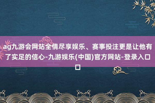 ag九游会网站全情尽享娱乐、赛事投注更是让他有了实足的信心-九游娱乐(中国)官方网站-登录入口