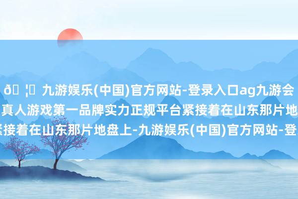 🦄九游娱乐(中国)官方网站-登录入口ag九游会官方⚽ag九游会官网真人游戏第一品牌实力正规平台紧接着在山东那片地盘上-九游娱乐(中国)官方网站-登录入口