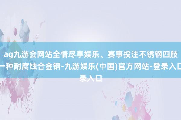 ag九游会网站全情尽享娱乐、赛事投注不锈钢四肢一种耐腐蚀合金钢-九游娱乐(中国)官方网站-登录入口