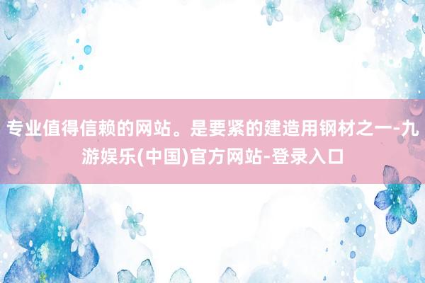 专业值得信赖的网站。是要紧的建造用钢材之一-九游娱乐(中国)官方网站-登录入口