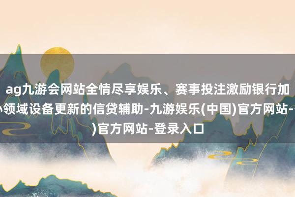 ag九游会网站全情尽享娱乐、赛事投注激励银行加大对重心领域设备更新的信贷辅助-九游娱乐(中国)官方网站-登录入口