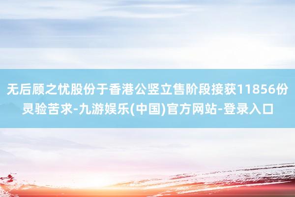 无后顾之忧股份于香港公竖立售阶段接获11856份灵验苦求-九游娱乐(中国)官方网站-登录入口